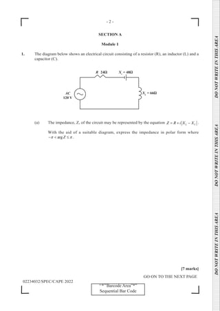 - 2 -
GO ON TO THE NEXT PAGE
02234032/SPEC/CAPE 2022
DO
NOT
WRITE
IN
THIS
AREA      DO
NOT
WRITE
IN
THIS
AREA      DO
NOT
WRITE
IN
THIS
AREA  
‘‘*’’Barcode Area”*”
Sequential Bar Code
SECTION A
Module 1
1. The diagram below shows an electrical circuit consisting of a resistor (R), an inductor (L) and a
capacitor (C).
(a) The impedance, Z, of the circuit may be represented by the equation L C
Z R i X X
=+ − .
		 With the aid of a suitable diagram, express the impedance in polar form where
arg Z
π π
− < ≤ .
[7 marks]
 