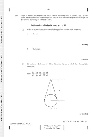 - 3 -
GO ON TO THE NEXT PAGE
02234032/SPEC/CAPE 2022
DO
NOT
WRITE
IN
THIS
AREA      DO
NOT
WRITE
IN
THIS
AREA      DO
NOT
WRITE
IN
THIS
AREA  
‘‘*’’Barcode Area”*”
Sequential Bar Code
(b) Sugar is poured into a cylindrical tower. As the sugar is poured it forms a right circular
cone. The base radius is increasing at the rate of 3m/s, while the perpendicular height of
the cone is increasing at a rate of 1.2m/s.
[Volume of a right circular cone, V=
1
3
πr2
h]
		
(i) Write an expression for the rate of change of the volume with respect to
a) the radius
[2 marks]
b) the height
[1 mark]
(ii) Given that r = 2.4m and h = 4.8m, determine the rate at which the volume, V, is
changing.
Hint: . .
dV V dr V dh
dt r dt h dt
∂ ∂
= +
∂ ∂
[3 marks]
 
