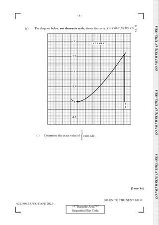 - 4 -
GO ON TO THE NEXT PAGE
02234032/SPEC/CAPE 2022
DO
NOT
WRITE
IN
THIS
AREA      DO
NOT
WRITE
IN
THIS
AREA      DO
NOT
WRITE
IN
THIS
AREA  
‘‘*’’Barcode Area”*”
Sequential Bar Code
(c) The diagram below, not drawn to scale, shows the curve sin 0
2
y x x for x
π
= ≤ ≤ .
		
-0.5
0.5
1.5
y = x sin x
(i) Determine the exact value of
2
0
sin
x xdx
π
∫ .
[3 marks]
 