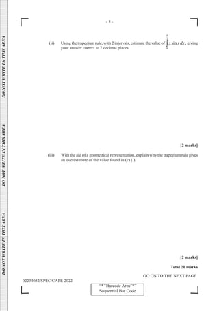 - 5 -
GO ON TO THE NEXT PAGE
02234032/SPEC/CAPE 2022
DO
NOT
WRITE
IN
THIS
AREA      DO
NOT
WRITE
IN
THIS
AREA      DO
NOT
WRITE
IN
THIS
AREA  
‘‘*’’Barcode Area”*”
Sequential Bar Code
(ii) Using the trapezium rule, with 2 intervals, estimate the value of
2
0
sin
x xdx
π
∫ , giving
your answer correct to 2 decimal places.
[2 marks]
(iii) With the aid of a geometrical representation, explain why the trapezium rule gives
an overestimate of the value found in (c) (i).
[2 marks]
Total 20 marks
 
