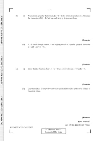 - 7 -
GO ON TO THE NEXT PAGE
02234032/SPEC/CAPE 2022
DO
NOT
WRITE
IN
THIS
AREA      DO
NOT
WRITE
IN
THIS
AREA      DO
NOT
WRITE
IN
THIS
AREA  
‘‘*’’Barcode Area”*”
Sequential Bar Code
(b) (i) Afunction is given by the formula f(x) = 1 − 2x for all positive values of x. Generate
the expansion of (1 − 2x)5
giving each term in its simplest form.
[3 marks]
(ii) If x is small enough so that x2
and higher powers of x can be ignored, show that
5
(1 )(1 2 ) 1 9
x x x
+ − ≈ − .
[2 marks]
(c) (i) Show that the function f(x) = x3
+ x − 3 has a root between x = 0 and x = 4.
[2 marks]
		 (ii) Use the method of interval bisection to estimate the value of the root correct to
1 decimal place.
[4 marks]
Total 20 marks
 