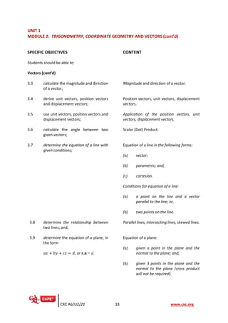 CXC A6/U2/21 18 www.cxc.org
UNIT 1
MODULE 2: TRIGONOMETRY, COORDINATE GEOMETRY AND VECTORS (cont’d)
SPECIFIC OBJECTIVES CONTENT
Students should be able to:
Vectors (cont’d)
3.3 calculate the magnitude and direction
of a vector;
Magnitude and direction of a vector.
3.4 derive unit vectors, position vectors
and displacement vectors;
Position vectors, unit vectors, displacement
vectors.
3.5 use unit vectors, position vectors and
displacement vectors;
Application of the position vectors, unit
vectors, displacement vectors.
3.6 calculate the angle between two
given vectors;
Scalar (Dot) Product.
3.7 determine the equation of a line with
given conditions;
Equation of a line in the following forms:
(a) vector;
(b) parametric; and,
(c) cartesian.
Conditions for equation of a line:
(a) a point on the line and a vector
parallel to the line; or,
(b) two points on the line.
3.8 determine the relationship between
two lines; and,
Parallel lines, intersecting lines, skewed lines.
3.9 determine the equation of a plane, in
the form
𝑎𝑥 + 𝑏𝑦 + 𝑐𝑧 = 𝑑, or r.n = d.
Equation of a plane:
(a) given a point in the plane and the
normal to the plane; and,
(b) given 3 points in the plane and the
normal to the plane (cross product
will not be required).
 