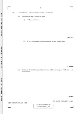 - 9 -
GO ON TO THE NEXT PAGE
02234032/SPEC/CAPE 2022
DO
NOT
WRITE
IN
THIS
AREA      DO
NOT
WRITE
IN
THIS
AREA      DO
NOT
WRITE
IN
THIS
AREA  
‘‘*’’Barcode Area”*”
Sequential Bar Code
- 9 -
(b) A committee of 8 persons is to be seated at a round table.
		 (i) In how many ways can this be done
a) without restrictions
[1 mark]
b) if the chairman and the secretary must sit next to each other.
[2 marks]
		 (ii) Calculate the probability that the chairman and the secretary are NOT seated next
to each other.
[2 marks]
 