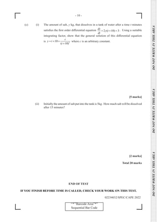 - 10 -
02234032/SPEC/CAPE 2022
DO
NOT
WRITE
IN
THIS
AREA      DO
NOT
WRITE
IN
THIS
AREA      DO
NOT
WRITE
IN
THIS
AREA  
‘‘*’’Barcode Area”*”
Sequential Bar Code
(c) (i) The amount of salt, y kg, that dissolves in a tank of water after a time t minutes
satisfies the first order differential equation 2 ( 10) 3
dy
y t
dt
+ + =
. Using a suitable
integrating factor, show that the general solution of this differential equation
is 2
10
( 10)
c
y t
t
= + +
+
where c is an arbitrary constant.
		
[5 marks]
		 (ii) Initially the amount of salt put into the tank is 5kg. How much salt will be dissolved
after 15 minutes?
[2 marks]
Total 20 marks
END OF TEST
IF YOU FINISH BEFORE TIME IS CALLED, CHECK YOUR WORK ON THIS TEST.
 