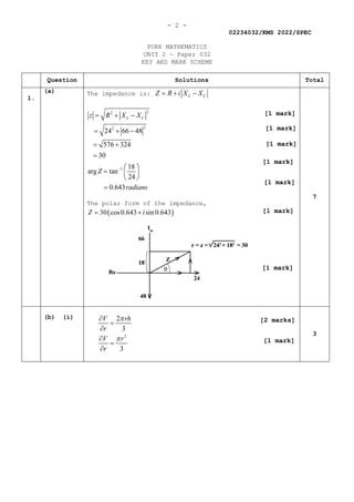 - 2 -
02234032/KMS 2022/SPEC
PURE MATHEMATICS
UNIT 2 — Paper 032
KEY AND MARK SCHEME
Question Solutions Total
1.
(a) The impedance is: L C
Z R i X X
=+ −
2
2
2
2
1
24 66 48
576 324
30
18
arg tan
24
0.643
L C
z R X X
Z
radians
−
= + −
= + −
= +
=
 
=  
 
=
The polar form of the impedance,
( )
30 cos0.643 sin 0.643
Z i
= +
7
(b) (i)
2
2
3
3
V rh
r
V r
r
π
π
∂
=
∂
∂
=
∂
3
[1 mark]
[1 mark]
[1 mark]
[1 mark]
[1 mark]
[1 mark]
[1 mark]
[1 mark]
[2 marks]
 