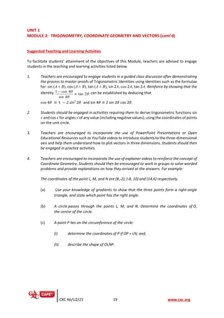 CXC A6/U2/21 19 www.cxc.org
UNIT 1
MODULE 2: TRIGONOMETRY, COORDINATE GEOMETRY AND VECTORS (cont’d)
Suggested Teaching and Learning Activities
To facilitate students’ attainment of the objectives of this Module, teachers are advised to engage
students in the teaching and learning activities listed below.
1. Teachers are encouraged to engage students in a guided class discussion after demonstrating
the process to master proofs of Trigonometric Identities using identities such as the formulae
for: sin (A ± B), cos (A ± B), tan (A ± B), sin 2A, cos 2A, tan 2A. Reinforce by showing that the
identity 1 cos 4
tan 2
sin 4



−
 can be established by deducing that
cos 4𝜃 ≡ 1 − 2 sin2
2𝜃 and sin 4𝜃 ≡ 2 sin 2𝜃 cos 2𝜃.
2. Students should be engaged in activities requiring them to derive trigonometric functions sin
x and cos x for angles x of any value (including negative values), using the coordinates of points
on the unit circle.
3. Teachers are encouraged to incorporate the use of PowerPoint Presentations or Open
Educational Resources such as YouTube videos to introduce students to the three-dimensional
axis and help them understand how to plot vectors in three dimensions. Students should then
be engaged in practice activities.
4. Teachers are encouraged to incorporate the use of explainer videos to reinforce the concept of
Coordinate Geometry. Students should then be encouraged to work in groups to solve worded
problems and provide explanations on how they arrived at the answers. For example:
The coordinates of the point L, M, and N are (8,-2), (-8, 10) and (14,6) respectively.
(a) Use your knowledge of gradients to show that the three points form a right-angle
triangle, and state which point has the right angle.
(b) A circle passes through the points L, M, and N. Determine the coordinates of O,
the centre of the circle.
(c) A point P lies on the circumference of the circle:
(i) determine the coordinates of P if OP = LN; and,
(ii) describe the shape of OLNP.
 