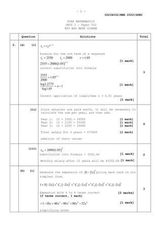 - 5 -
02234032/KMS 2022/SPEC
PURE MATHEMATICS
UNIT 2 — Paper 032
KEY AND MARK SCHEME
Question Solutions Total
2. (a) (i) 1
n
n a
t t r −
=
formula for the nth term of a sequence
( )
1
2550 2000 1.05
2555 2000 1.05
n a
n
t t r
−
= = =
=
correct substitution into formula
1
2555
1.05
2000
log1.2775
1
log1.05
n
n
−
=
= −
Correct application of logarithms n = 6.01 years
3
(ii) Since salaries are paid month, it will be necessary to
calculate the sum per year, and then add.
Year 1: 12 × 2000 = 24000 [1 mark]
Year 2: 12 × 2100 = 25200 [1 mark]
Year 3: 12 × 2205 = 26460 [1 mark]
Total salary for 3 years = $75660 [1 mark]
addition of their values
4
(iii)
( )
9
10 2000 1.05
t =
substitution into formula = 3102.66
Monthly salary after 10 years will be $3102.66
2
(b) (i)
Generate the expansion of ( )
5
1 2x
− giving each term in its
simplest form.
( ) ( ) ( ) ( ) ( )
2 3 4 5
5 5 5 5
2 3 4 5
1 5 2 2 2 2 2
x C x C x C x C x
+ − + − + − + − + −
Expansion with 4 to 6 terms correct
[3 terms correct, 1 mark]
2 3 4 5
1 10 40 80 80 32
x x x x x
=
− + − + −
simplifying terms
3
[1 mark]
[1 mark]
[1 mark]
[1 mark]
[1 mark]
[1 mark]
[2 marks]
 