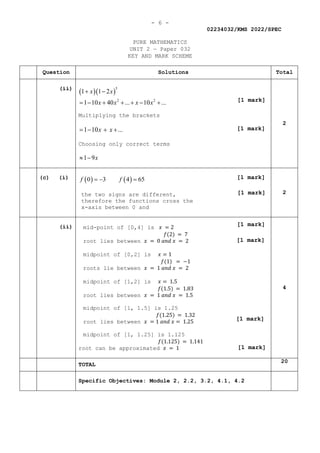 - 6 -
02234032/KMS 2022/SPEC
PURE MATHEMATICS
UNIT 2 — Paper 032
KEY AND MARK SCHEME
Question Solutions Total
(ii)
( )( )
5
2 2
1 1 2
1 10 40 ... 10 ...
x x
x x x x
+ −
= − + + + − +
Multiplying the brackets
1 10 ...
x x
= − + +
Choosing only correct terms
1 9x
≈ −
2
(c) (i) ( ) ( )
0 3 4 65
f f
=
− =
the two signs are different,
therefore the functions cross the
x-axis between 0 and
2
(ii) mid-point of [0,4] is 𝑥𝑥 = 2
𝑓𝑓(2) = 7
root lies between 𝑥𝑥 = 0 𝑎𝑎𝑎𝑎𝑎𝑎 𝑥𝑥 = 2
midpoint of [0,2] is 𝑥𝑥 = 1
𝑓𝑓(1) = −1
roots lie between 𝑥𝑥 = 1 𝑎𝑎𝑎𝑎𝑎𝑎 𝑥𝑥 = 2
midpoint of [1,2] is 𝑥𝑥 = 1.5
𝑓𝑓(1.5) = 1.83
root lies between 𝑥𝑥 = 1 𝑎𝑎𝑎𝑎𝑎𝑎 𝑥𝑥 = 1.5
midpoint of [1, 1.5] is 1.25
𝑓𝑓(1.25) = 1.32
root lies between 𝑥𝑥 = 1 𝑎𝑎𝑎𝑎𝑎𝑎 𝑥𝑥 = 1.25
midpoint of [1, 1.25] is 1.125
𝑓𝑓(1.125) = 1.141
root can be approximated 𝑥𝑥 = 1
4
TOTAL
20
Specific Objectives: Module 2, 2.2, 3.2, 4.1, 4.2
[1 mark]
[1 mark]
[1 mark]
[1 mark]
[1 mark]
[1 mark]
[1 mark]
[1 mark]
 