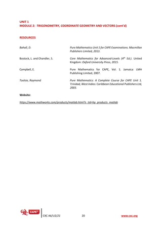 CXC A6/U2/21 20 www.cxc.org
UNIT 1
MODULE 2: TRIGONOMETRY, COORDINATE GEOMETRY AND VECTORS (cont’d)
RESOURCES
Website:
https://www.mathworks.com/products/matlab.html?s_tid=hp_products_matlab
Bahall, D. Pure Mathematics Unit 1 for CAPE Examinations. Macmillan
Publishers Limited, 2013.
Bostock, L. and Chandler, S. Core Mathematics for Advanced-Levels (4th
Ed.). United
Kingdom: Oxford University Press, 2015.
Campbell, E. Pure Mathematics for CAPE, Vol. 1. Jamaica: LMH
Publishing Limited, 2007.
Toolsie, Raymond Pure Mathematics: A Complete Course for CAPE Unit 1.
Trinidad, West Indies: Caribbean Educational Publishers Ltd,
2003.
 