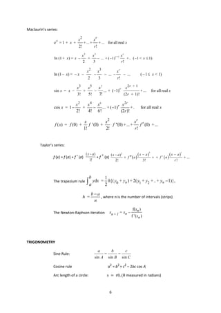 6
Maclaurin’s series:
2
e = 1 + + +...+ +... for all real
2! !
r
x x x
x x
r
2 3
+1
In (1+ ) = + ... + ( 1) +. ( 1 < 1)
2 3 !
r
r
x x x
x x x
r
− − − − ≤
2 3
ln (1 ) = ... ... ( 1 < 1)
2 3 !
r
x x x
x x x
r
− − − − − − − − ≤
7
3 5 2 + 1
sin = + ... + ( 1) +... for all real
3! 5! (2 + 1)!
7!
r
r
x x x
x x x
r
x
− − −
6
2 4 2
cos = 1 + ... + ( 1) +. for all real
2! 4! 6! (2 )!
r
r
x x x x
x x
r
− − −
2
( ) = (0) + '(0) + "(0) +...+ (0) +...
1! 2! !
r
r
x x x
f x f f f f
r
Taylor’s series:
f (x) = f (a) + f ' (a)
( )
1!
x a
−
+ f " (a) ( )
( )
( )
( )
3
2
( )
...
2! 3! !
r
r
x a x a
x a
f a f a
r
− −
−
′′′
+ + + +
The trapezium rule 0 1 2
1
d = {( + ) + 2( + +..+ 1)},
2
n n
b
y x h y y y y y
a
−
∫
=
b a
h
n
−
, where n is the number of intervals (strips)
The Newton-Raphson iteration
f( )
f ( )
n
n
n + 1
n
x
x = x
' x
−
TRIGONOMETRY
Sine Rule:
sin sin sin
a b c
= =
A B C
Cosine rule a2
= b2
+ c2
– 2bc cos A
Arc length of a circle: s = rθ, (θ measured in radians)
 