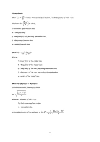 8
Grouped data
Mean (𝑥𝑥̅) =
∑ 𝑓𝑓𝑓𝑓
∑ 𝑓𝑓
where 𝑥𝑥 =midpoint of each class, f is the frequency of each class.
Median = 𝑙𝑙 + �
𝑁𝑁
2
−𝑓𝑓0
𝑓𝑓1
�𝑤𝑤 where,
𝑙𝑙= lower limit ofthemedianclass
N= total frequency
f0 = frequency of class precedingthemedianclass
f1 = frequency ofmedianclass
w = widthof medianclass
Mode = 𝑙𝑙 + (
𝑓𝑓1− 𝑓𝑓2
2𝑓𝑓1− 𝑓𝑓0 – 𝑓𝑓2
)𝑤𝑤
Where ,
l = lower limit of the modal class
f1 = frequency of the modal class
f0 = frequency of the class preceding the modal class
f2 = frequency of the class succeeding the modal class
w = width of the modal class
Measures of spread or dispersion
Standard deviation for the population
s.d = �∑ 𝑓𝑓𝑥𝑥2−
(∑ 𝑓𝑓𝑓𝑓)2
𝑛𝑛
𝑛𝑛
where x = midpoint of each class
f = the frequency of each class
n = population size.
unbiased estimator of the variance of 𝑋𝑋 is 𝜎𝜎
�2
=
𝑛𝑛
𝑛𝑛 − 1
∑ (𝑥𝑥𝑖𝑖 − 𝑥𝑥̄)2
𝑛𝑛
𝑖𝑖=1
𝑛𝑛
 