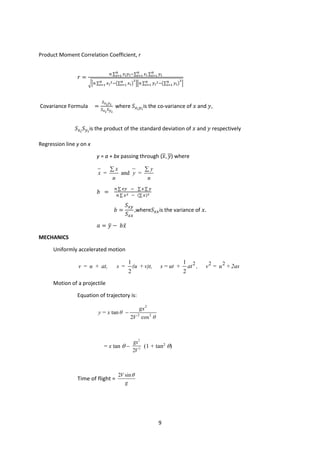 9
Product Moment Correlation Coefficient, r
𝑟𝑟 =
𝑛𝑛 ∑ 𝑥𝑥𝑖𝑖𝑦𝑦𝑖𝑖−∑ 𝑥𝑥𝑖𝑖 ∑ 𝑦𝑦𝑖𝑖
𝑛𝑛
𝑖𝑖=1
𝑛𝑛
𝑖𝑖=1
𝑛𝑛
𝑖𝑖=1
��𝑛𝑛 ∑ 𝑥𝑥𝑖𝑖
2−�∑ 𝑥𝑥𝑖𝑖
𝑛𝑛
𝑖𝑖=1 �
2
𝑛𝑛
𝑖𝑖=1 ��𝑛𝑛 ∑ 𝑦𝑦𝑖𝑖
2−�∑ 𝑦𝑦𝑖𝑖
𝑛𝑛
𝑖𝑖=1 �
2
𝑛𝑛
𝑖𝑖=1 �
Covariance Formula =
𝑆𝑆𝑥𝑥𝑖𝑖𝑦𝑦𝑖𝑖
𝑆𝑆𝑥𝑥𝑖𝑖
𝑆𝑆𝑦𝑦𝑖𝑖
where 𝑆𝑆𝑥𝑥𝑖𝑖𝑦𝑦𝑖𝑖
is the co-variance of 𝑥𝑥 and 𝑦𝑦,
𝑆𝑆𝑥𝑥𝑖𝑖
𝑆𝑆𝑦𝑦𝑖𝑖
is the product of the standard deviation of 𝑥𝑥 and 𝑦𝑦 respectively
Regression line y on x
y = a + bx passing through (𝑥𝑥, 𝑦𝑦) where
= and =
x y
x y
n n
∑ ∑
𝑏𝑏 =
𝑛𝑛 ∑ 𝑥𝑥𝑥𝑥 − ∑𝑥𝑥 ∑ 𝑦𝑦
𝑛𝑛 ∑ 𝑥𝑥2 − (∑ 𝑥𝑥)2
𝑏𝑏 =
𝑆𝑆𝑥𝑥𝑥𝑥
𝑆𝑆𝑥𝑥𝑥𝑥
,where𝑆𝑆𝑥𝑥𝑥𝑥is the variance of 𝑥𝑥.
𝑎𝑎 = 𝑦𝑦
� − 𝑏𝑏𝑥𝑥̅
MECHANICS
Uniformly accelerated motion
2 2 2
1 1
2 2
v = u + at, s = (u +v)t, s = ut + at , v = u +2as
Motion of a projectile
Equation of trajectory is:
2
2 2
tan
2 cos
gx
y = x θ
V θ
−
= x tan θ −
2
2
2
gx
V
(1 + tan2
θ)
Time of flight =
2 sin
V
g
θ
 