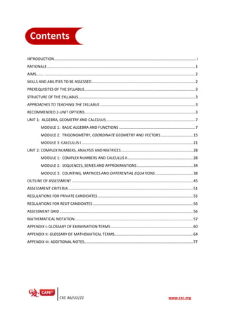 CXC A6/U2/21 www.cxc.org
INTRODUCTION........................................................................................................................................i
RATIONALE..............................................................................................................................................1
AIMS…….. ................................................................................................................................................2
SKILLS AND ABILITIES TO BE ASSESSED...................................................................................................2
PREREQUISITES OF THE SYLLABUS..........................................................................................................3
STRUCTURE OF THE SYLLABUS................................................................................................................3
APPROACHES TO TEACHING THE SYLLABUS ...........................................................................................3
RECOMMENDED 2-UNIT OPTIONS..........................................................................................................3
UNIT 1: ALGEBRA, GEOMETRY AND CALCULUS.....................................................................................7
MODULE 1: BASIC ALGEBRA AND FUNCTIONS .........................................................................7
MODULE 2: TRIGONOMETRY, COORDINATE GEOMETRY AND VECTORS...............................15
MODULE 3: CALCULUS I...........................................................................................................21
UNIT 2: COMPLEX NUMBERS, ANALYSIS AND MATRICES.....................................................................28
MODULE 1: COMPLEX NUMBERS AND CALCULUS II...............................................................28
MODULE 2: SEQUENCES, SERIES AND APPROXIMATIONS......................................................34
MODULE 3: COUNTING, MATRICES AND DIFFERENTIAL EQUATIONS ....................................38
OUTLINE OF ASSESSMENT ....................................................................................................................45
ASSESSMENT CRITERIA........................................................................................................................51
REGULATIONS FOR PRIVATE CANDIDATES ...........................................................................................55
REGULATIONS FOR RESIT CANDIDATES................................................................................................56
ASSESSMENT GRID................................................................................................................................56
MATHEMATICAL NOTATION.................................................................................................................57
APPENDIX I: GLOSSARY OF EXAMINATION TERMS...............................................................................60
APPENDIX II: GLOSSARY OF MATHEMATICAL TERMS...........................................................................64
APPENDIX III: ADDITIONAL NOTES……………………………………………………………………………………………………77
Contents
IntroductionContents
IntroductionContents
IntroductionContents
Contents
IntroductionContents
IntroductionContents
IntroductionContents
Contents
 