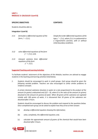 CXC A6/U2/21 26 www.cxc.org
UNIT 1
MODULE 3: CALCULUS I (cont’d)
SPECIFIC OBJECTIVES CONTENTS
Students should be able to:
Integration I (cont’d)
3.11 formulate a differential equation of the
form y’ = 𝑓(𝑥);
Simple first order differential equations of the
type y’ = 𝑓(𝑥), where 𝑓(𝑥) is a polynomial or
a trigonometric function, with or without
initial boundary conditions.
3.12 solve differential equations of the form
𝑦′
= 𝑓(𝑥); and,
3.13 interpret solutions from differential
equations of the form
𝑦′
= 𝑓(𝑥).
Suggested Teaching and Learning Activities
To facilitate students’ attainment of the objectives of this Module, teachers are advised to engage
students in the teaching and learning activities listed below.
1. Students should be encouraged to work in small groups. Each group should be given the
following worded problem. Teachers are also encouraged to utilise similar problems to
reinforce concepts.
A certain chemical substance dissolves in water at a rate proportional to the product of the
amount (in grams) undissolved and (1/2 – D), where D is the ratio of the amount (in grams)
dissolved to the amount (in grams) of water. When 30 grams of the substance are agitated
initially with 100 grams of water, it is discovered that 10 grams of the substance are
dissolved after 2 hours.
Students should be encouraged to discuss the problem and respond to the questions below.
Once completed each group can be asked to explain how they arrive at their answer:
(a) develop a differential equation showing this information;
(b) solve, completely, this differential equation; and,
(c) calculate the approximate amount of grams of the chemical that would have been
dissolved after 5 hours.
 