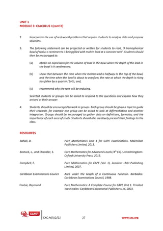 CXC A6/U2/21 27 www.cxc.org
UNIT 1
MODULE 3: CALCULUS I (cont’d)
2. Incorporate the use of real-world problems that require students to analyse data and propose
solutions.
3. The following statement can be projected or written for students to read, ‘A hemispherical
bowl of radius r centimetres is being filled with molten lead at a constant rate’. Students should
then be encouraged to:
(a) obtain an expression for the volume of lead in the bowl when the depth of the lead in
the bowl is h centimetres;
(b) show that between the time when the molten lead is halfway to the top of the bowl,
and the time when the bowl is about to overflow, the rate at which the depth is rising
has fallen by a quarter (1/4).; and,
(c) recommend why the rate will be reducing.
Selected students or groups can be asked to respond to the questions and explain how they
arrived at their answer.
4. Students should be encouraged to work in groups. Each group should be given a topic to guide
their research, for example one group can be asked to look at differentiation and another
integration. Groups should be encouraged to gather data on definitions, formulas, and the
importance of each area of study. Students should also creatively present their findings to the
class.
RESOURCES
Bahall, D. Pure Mathematics Unit 1 for CAPE Examinations. Macmillan
Publishers Limited, 2013.
Bostock, L., and Chandler, S. Core Mathematics for Advanced-Levels (4th
Ed). United Kingdom:
Oxford University Press, 2015.
Campbell, E. Pure Mathematics for CAPE (Vol. 1). Jamaica: LMH Publishing
Limited, 2007.
Caribbean Examinations Council Area under the Graph of a Continuous Function. Barbados:
Caribbean Examinations Council, 1998.
Toolsie, Raymond Pure Mathematics: A Complete Course for CAPE Unit 1. Trinidad
West Indies: Caribbean Educational Publishers Ltd, 2003.
 