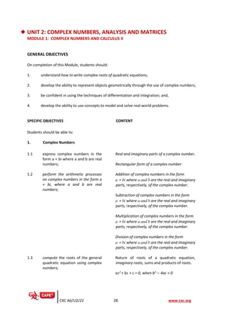 CXC A6/U2/21 28 www.cxc.org
◆ UNIT 2: COMPLEX NUMBERS, ANALYSIS AND MATRICES
MODULE 1: COMPLEX NUMBERS AND CALCULUS II
GENERAL OBJECTIVES
On completion of this Module, students should:
1. understand how to write complex roots of quadratic equations;
2. develop the ability to represent objects geometrically through the use of complex numbers;
3. be confident in using the techniques of differentiation and integration; and,
4. develop the ability to use concepts to model and solve real-world problems.
SPECIFIC OBJECTIVES CONTENT
Students should be able to:
1. Complex Numbers
1.1 express complex numbers in the
form a + bi where a and b are real
numbers;
Real and imaginary parts of a complex number.
Rectangular form of a complex number.
1.2 perform the arithmetic processes
on complex numbers in the form a
+ bi, where a and b are real
numbers;
Addition of complex numbers in the form
a + bi where a and b are the real and imaginary
parts, respectively, of the complex number.
Subtraction of complex numbers in the form
a + bi where a and b are the real and imaginary
parts, respectively, of the complex number.
Multiplication of complex numbers in the form
a + bi where a and b are the real and imaginary
parts, respectively, of the complex number.
Division of complex numbers in the form
a + bi where a and b are the real and imaginary
parts, respectively, of the complex number.
1.3 compute the roots of the general
quadratic equation using complex
numbers;
Nature of roots of a quadratic equation,
imaginary roots, sums and products of roots.
ax2
+ bx + c = 0, when b2
− 4ac < 0
 