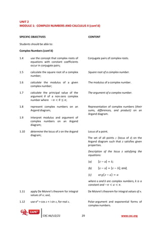 CXC A6/U2/21 29 www.cxc.org
UNIT 2
MODULE 1: COMPLEX NUMBERS AND CALCULUS II (cont’d)
SPECIFIC OBJECTIVES CONTENT
Students should be able to:
Complex Numbers (cont’d)
1.4 use the concept that complex roots of
equations with constant coefficients
occur in conjugate pairs;
Conjugate pairs of complex roots.
1.5 calculate the square root of a complex
number;
Square root of a complex number.
1.6 calculate the modulus of a given
complex number;
The modulus of a complex number.
1.7 calculate the principal value of the
argument 𝜃 of a non-zero complex
number where −𝜋 < 𝜃 ≤ 𝜋;
The argument of a complex number.
1.8 represent complex numbers on an
Argand diagram;
Representation of complex numbers (their
sums, differences, and product) on an
Argand diagram.
1.9 interpret modulus and argument of
complex numbers on an Argand
diagram;
1.10 determine the locus of z on the Argand
diagram;
Locus of a point.
The set of all points z (locus of z) on the
Argand diagram such that z satisfies given
properties.
Description of the locus 𝑧 satisfying the
equations:
(a) |𝑧 − 𝑎| = 𝑘;
(b) |𝑧 − 𝑎| = |𝑧 − 𝑏|; and,
(c) 𝑎𝑟𝑔(𝑧 − 𝑎) = 𝛼
where 𝑎 and 𝑏 are complex numbers, 𝑘 is a
constant and −𝜋 < 𝛼 < 𝜋.
1.11 apply De Moivre’s theorem for integral
values of n; and,
De Moivre’s theorem for integral values of n.
1.12 use eix
= cos x + i sin x, for real x. Polar-argument and exponential forms of
complex numbers.
 
