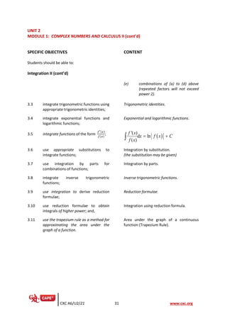 CXC A6/U2/21 31 www.cxc.org
UNIT 2
MODULE 1: COMPLEX NUMBERS AND CALCULUS II (cont’d)
SPECIFIC OBJECTIVES CONTENT
Students should be able to:
Integration II (cont’d)
(e) combinations of (a) to (d) above
(repeated factors will not exceed
power 2).
3.3 integrate trigonometric functions using
appropriate trigonometric identities;
Trigonometric identities.
3.4 integrate exponential functions and
logarithmic functions;
Exponential and logarithmic functions.
3.5 integrate functions of the form
𝑓′(𝑥)
𝑓(𝑥)
;
( )
'( )
d ln
( )
f x
x f x C
f x
= +

3.6 use appropriate substitutions to
integrate functions;
Integration by substitution.
(the substitution may be given)
3.7 use integration by parts for
combinations of functions;
Integration by parts.
3.8 integrate inverse trigonometric
functions;
Inverse trigonometric functions.
3.9 use integration to derive reduction
formulae;
Reduction formulae.
3.10 use reduction formulae to obtain
integrals of higher power; and,
Integration using reduction formula.
3.11 use the trapezium rule as a method for
approximating the area under the
graph of a function.
Area under the graph of a continuous
function (Trapezium Rule).
 