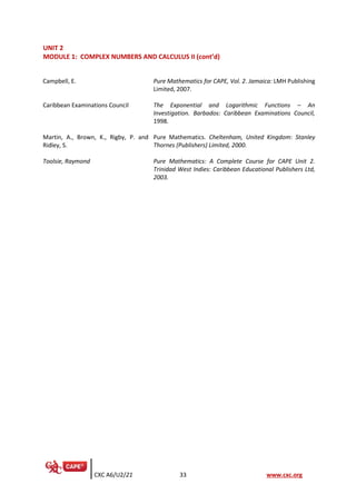 CXC A6/U2/21 33 www.cxc.org
UNIT 2
MODULE 1: COMPLEX NUMBERS AND CALCULUS II (cont’d)
Campbell, E. Pure Mathematics for CAPE, Vol. 2. Jamaica: LMH Publishing
Limited, 2007.
Caribbean Examinations Council The Exponential and Logarithmic Functions – An
Investigation. Barbados: Caribbean Examinations Council,
1998.
Martin, A., Brown, K., Rigby, P. and
Ridley, S.
Pure Mathematics. Cheltenham, United Kingdom: Stanley
Thornes (Publishers) Limited, 2000.
Toolsie, Raymond Pure Mathematics: A Complete Course for CAPE Unit 2.
Trinidad West Indies: Caribbean Educational Publishers Ltd,
2003.
 