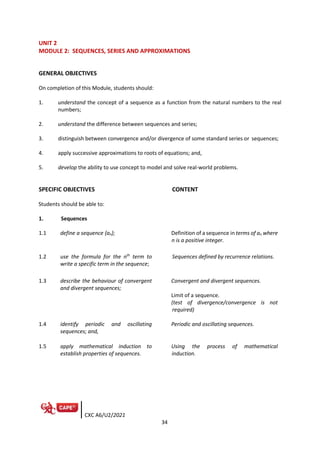 CXC A6/U2/2021
34
UNIT 2
MODULE 2: SEQUENCES, SERIES AND APPROXIMATIONS
GENERAL OBJECTIVES
On completion of this Module, students should:
1. understand the concept of a sequence as a function from the natural numbers to the real
numbers;
2. understand the difference between sequences and series;
3. distinguish between convergence and/or divergence of some standard series or sequences;
4. apply successive approximations to roots of equations; and,
5. develop the ability to use concept to model and solve real-world problems.
SPECIFIC OBJECTIVES CONTENT
Students should be able to:
1. Sequences
1.1 define a sequence {an}; Definition of a sequence in terms of an where
n is a positive integer.
1.2 use the formula for the nth
term to
write a specific term in the sequence;
Sequences defined by recurrence relations.
1.3 describe the behaviour of convergent
and divergent sequences;
Convergent and divergent sequences.
Limit of a sequence.
(test of divergence/convergence is not
required)
1.4 identify periodic and oscillating
sequences; and,
Periodic and oscillating sequences.
1.5 apply mathematical induction to
establish properties of sequences.
Using the process of mathematical
induction.
 