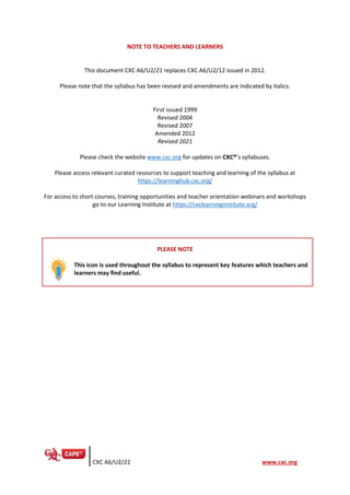 CXC A6/U2/21 www.cxc.org
NOTE TO TEACHERS AND LEARNERS
This document CXC A6/U2/21 replaces CXC A6/U2/12 issued in 2012.
Please note that the syllabus has been revised and amendments are indicated by italics.
First issued 1999
Revised 2004
Revised 2007
Amended 2012
Revised 2021
Please check the website www.cxc.org for updates on CXC®’s syllabuses.
Please access relevant curated resources to support teaching and learning of the syllabus at
https://learninghub.cxc.org/
For access to short courses, training opportunities and teacher orientation webinars and workshops
go to our Learning Institute at https://cxclearninginstitute.org/
PLEASE NOTE
This icon is used throughout the syllabus to represent key features which teachers and
learners may find useful.
 