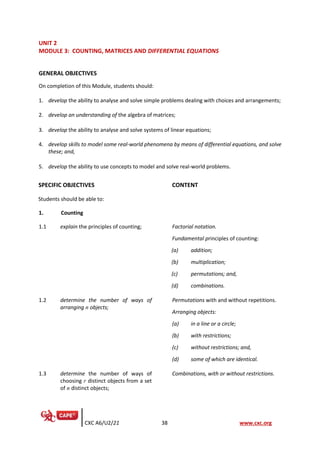 CXC A6/U2/21 38 www.cxc.org
UNIT 2
MODULE 3: COUNTING, MATRICES AND DIFFERENTIAL EQUATIONS
GENERAL OBJECTIVES
On completion of this Module, students should:
1. develop the ability to analyse and solve simple problems dealing with choices and arrangements;
2. develop an understanding of the algebra of matrices;
3. develop the ability to analyse and solve systems of linear equations;
4. develop skills to model some real-world phenomena by means of differential equations, and solve
these; and,
5. develop the ability to use concepts to model and solve real-world problems.
SPECIFIC OBJECTIVES CONTENT
Students should be able to:
1. Counting
1.1 explain the principles of counting; Factorial notation.
Fundamental principles of counting:
(a) addition;
(b) multiplication;
(c) permutations; and,
(d) combinations.
1.2 determine the number of ways of
arranging n objects;
Permutations with and without repetitions.
Arranging objects:
(a) in a line or a circle;
(b) with restrictions;
(c) without restrictions; and,
(d) some of which are identical.
1.3 determine the number of ways of
choosing r distinct objects from a set
of n distinct objects;
Combinations, with or without restrictions.
 