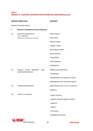 CXC A6/U2/21 40 www.cxc.org
UNIT 2
MODULE 3: COUNTING, MATRICES AND DIFFERENTIAL EQUATIONS (cont’d)
SPECIFIC OBJECTIVES CONTENT
Students should be able to:
2. Matrices and Systems of Linear Equations
2.1 determine properties of
m x n matrices,
for 1 ≤ m ≤ 3, and 1 ≤ n ≤ 3;
Square matrix.
Zero matrix.
Identity matrix.
Singular matrix.
Non Singular matrix.
Equal matrices.
Associativity.
Commutativity.
Distributivity.
2.2 perform simple operations with
conformable matrices;
Addition and subtraction.
Transposing.
Multiplication of a matrix by a scalar.
Multiplication of a matrix by a matrix.
2.3 evaluate determinants; Determinants of 2 x 2 or 3 x 3 matrices.
Cofactors.
2.4 invert n x n matrices;
Square matrices.
Singular and Non-singular matrices.
Cofactors.
Adjoint.
Unit matrix.
Multiplicative inverse.
 