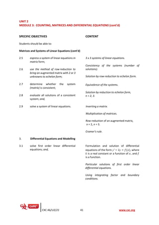 CXC A6/U2/21 41 www.cxc.org
UNIT 2
MODULE 3: COUNTING, MATRICES AND DIFFERENTIAL EQUATIONS (cont’d)
SPECIFIC OBJECTIVES CONTENT
Students should be able to:
Matrices and Systems of Linear Equations (cont’d)
2.5 express a system of linear equations in
matrix form;
3 x 3 systems of linear equations.
Consistency of the systems (number of
solutions).
Solution by row-reduction to echelon form.
Equivalence of the systems.
Solution by reduction to echelon form,
n = 2, 3.
2.6 use the method of row-reduction to
bring an augmented matrix with 2 or 3
unknowns to echelon form;
2.7 determine whether the system
(matrix) is consistent;
2.8 evaluate all solutions of a consistent
system; and,
2.9 solve a system of linear equations. Inverting a matrix.
Multiplication of matrices.
Row reduction of an augmented matrix,
n = 2, n = 3.
Cramer’s rule.
3. Differential Equations and Modelling
3.1 solve first order linear differential
equations; and,
Formulation and solution of differential
equations of the form y' − ky = 𝑓(𝑥), where
k is a real constant or a function of 𝑥, and 𝑓
is a function.
Particular solutions of first order linear
differential equations.
Using integrating factor and boundary
conditions.
 