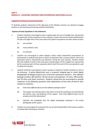 CXC A6/U2/21 43 www.cxc.org
UNIT 2
MODULE 3: COUNTING, MATRICES AND DIFFERENTIAL EQUATIONS (cont’d)
Suggested Teaching and Learning Activities
To facilitate students’ attainment of the objectives of this Module, teachers are advised to engage
students in the teaching and learning activities listed below.
Systems of Linear Equations in Two Unknowns
1. Students should be encouraged to plot on graph paper the pair of straight lines represented
by a given pair of linear equations in two unknowns, and to examine the relationship between
the pair of straight lines in the cases where the system of equations has been shown to have:
(a) one solution;
(b) many solutions; and,
(c) no solutions.
2. Teachers are encouraged to utilise explainer videos and/or PowerPoint presentations to
demonstrate to students that given a system of equations with a unique solution, there exist
equivalent systems, obtained by row-reduction, having the same solution. Teachers should
then ask students to plot on the same piece of graph paper all the straight lines represented
by the successive pairs of linear equations which result from each of the row operations used
to obtain the solution.
3. Students should be encouraged to work in groups to respond to similar scenarios as seen in
the following: ‘A police department uses a computer imaging app to create digital
photographs of alleged suspects of a crime from eyewitness accounts. One software
package contains 180 hairlines, 90 sets of eyes and eyebrows, 75 noses, 100 mouths,
and 70 chins and cheek structures.’ Students should then be encouraged to provide
responses to the following questions with explanations of how they arrived at their
answers or solutions.
(a) How many different faces can the software package create?
(b) The suspect was wearing a face mask and as a result the eyewitness can only describe
the hairline, eyes, and eyebrows of the suspect. How many different faces can be
produced with this information?
(c) Calculate the probability that the digital photograph produced is the actual
photograph of the suspect.
4. Teachers are encouraged to incorporate the use of real-world problems that require students
to analyse data and propose solutions.
 