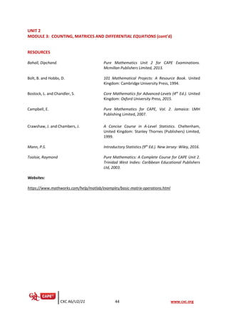 CXC A6/U2/21 44 www.cxc.org
UNIT 2
MODULE 3: COUNTING, MATRICES AND DIFFERENTIAL EQUATIONS (cont’d)
RESOURCES
Bahall, Dipchand. Pure Mathematics Unit 2 for CAPE Examinations.
Mcmillan Publishers Limited, 2013.
Bolt, B. and Hobbs, D. 101 Mathematical Projects: A Resource Book. United
Kingdom: Cambridge University Press, 1994.
Bostock, L. and Chandler, S. Core Mathematics for Advanced-Levels (4th
Ed.). United
Kingdom: Oxford University Press, 2015.
Campbell, E. Pure Mathematics for CAPE, Vol. 2. Jamaica: LMH
Publishing Limited, 2007.
Crawshaw, J. and Chambers, J. A Concise Course in A-Level Statistics. Cheltenham,
United Kingdom: Stanley Thornes (Publishers) Limited,
1999.
Mann, P.S. Introductory Statistics (9th
Ed.). New Jersey: Wiley, 2016.
Toolsie, Raymond Pure Mathematics: A Complete Course for CAPE Unit 2.
Trinidad West Indies: Caribbean Educational Publishers
Ltd, 2003.
Websites:
https://www.mathworks.com/help/matlab/examples/basic-matrix-operations.html
 