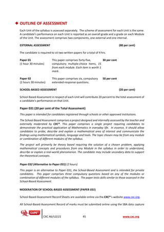 CXC A6/U2/21 45 www.cxc.org
◆ OUTLINE OF ASSESSMENT
Each Unit of the syllabus is assessed separately. The scheme of assessment for each Unit is the same.
A candidate’s performance on each Unit is reported as an overall grade and a grade on each Module
of the Unit. The assessment comprises two components, one external and one internal.
EXTERNAL ASSESSMENT (80 per cent)
The candidate is required to sit two written papers for a total of 4 hrs.
Paper 01
(1 hour 30 minutes)
This paper comprises forty-five,
compulsory multiple-choice items, 15
from each module. Each item is worth 1
mark.
30 per cent
Paper 02
(2 hours 30 minutes)
This paper comprises six, compulsory
extended-response questions.
50 per cent
SCHOOL-BASED ASSESSMENT (20 per cent)
School-Based Assessment in respect of each Unit will contribute 20 percent to the total assessment of
a candidate’s performance on that Unit.
Paper 031 (20 per cent of the Total Assessment)
This paper is intended for candidates registered through schools or other approved institutions.
The School-Based Assessment comprises a project designed and internally assessed by the teacher and
externally moderated by CXC®. This paper comprises a single project requiring candidates to
demonstrate the practical application of Mathematics in everyday life. In essence, it should allow
candidates to probe, describe and explain a mathematical area of interest and communicate the
findings using mathematical symbols, language and tools. The topic chosen may be from any module
or combination of different modules of the syllabus.
The project will primarily be theory based requiring the solution of a chosen problem, applying
mathematical concepts and procedures from any Module in the syllabus in order to understand,
describe or explain a real-world phenomenon. The candidate may include secondary data to support
the theoretical concepts.
Paper 032 (Alternative to Paper 031) (2 hours)
This paper is an alternative to Paper 031, the School-Based Assessment and is intended for private
candidates. This paper comprises three compulsory questions based on any of the modules or
combination of different modules of the syllabus. The paper tests skills similar to those assessed in the
School-Based Assessment.
MODERATION OF SCHOOL-BASED ASSESSMENT (PAPER 031)
School-Based Assessment Record Sheets are available online via the CXC®’s website www.cxc.org.
All School-Based Assessment Record of marks must be submitted online using the SBA data capture
 
