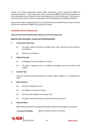 CXC A6/U2/21 46 www.cxc.org
module of the Online Registration System (ORS). Assignments will be requested by CXC® for
moderation purposes. These assignments will be reassessed by CXC® Examiners who moderate the
School-Based Assessment. Teachers’ marks may be adjusted as a result of moderation. The Examiners’
comments will be sent to schools. All assignments must be submitted by the stipulated deadlines.
Copies of the students’ assignments that are not submitted must be retained by the school until three
months after publication by CXC® of the examination results.
ASSESSMENT DETAILS FOR EACH UNIT
External Assessment by Written Papers (80 per cent of Total Assessment)
Paper 01 (1 hour 30 minutes – 30 per cent of Total Assessment)
1. Composition of the Paper
(a) This paper consists of forty-five multiple-choice items, with fifteen items based on
each Module.
(b) All items are compulsory.
2. Syllabus Coverage
(a) Knowledge of the entire syllabus is required.
(b) The paper is designed to test a candidate’s knowledge across the breadth of the
syllabus.
3. Question Type
Questions may be presented using words, symbols, tables, diagrams or a combination of
these.
4. Mark Allocation
(a) Each item is allocated 1 mark.
(b) Each Module is allocated 15 marks.
(c) The total marks available for this paper is 45.
(d) This paper contributes 30 per cent towards the final assessment.
5. Award of Marks
Marks will be awarded for conceptual knowledge, algorithmic knowledge and reasoning.
Conceptual Knowledge: Recall or selection of facts or principles.
 