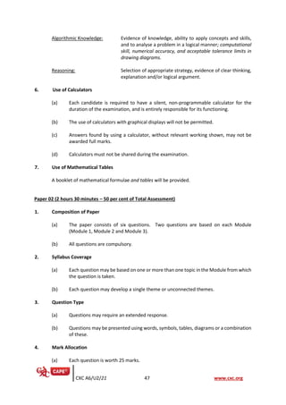 CXC A6/U2/21 47 www.cxc.org
Algorithmic Knowledge: Evidence of knowledge, ability to apply concepts and skills,
and to analyse a problem in a logical manner; computational
skill, numerical accuracy, and acceptable tolerance limits in
drawing diagrams.
Reasoning: Selection of appropriate strategy, evidence of clear thinking,
explanation and/or logical argument.
6. Use of Calculators
(a) Each candidate is required to have a silent, non-programmable calculator for the
duration of the examination, and is entirely responsible for its functioning.
(b) The use of calculators with graphical displays will not be permitted.
(c) Answers found by using a calculator, without relevant working shown, may not be
awarded full marks.
(d) Calculators must not be shared during the examination.
7. Use of Mathematical Tables
A booklet of mathematical formulae and tables will be provided.
Paper 02 (2 hours 30 minutes – 50 per cent of Total Assessment)
1. Composition of Paper
(a) The paper consists of six questions. Two questions are based on each Module
(Module 1, Module 2 and Module 3).
(b) All questions are compulsory.
2. Syllabus Coverage
(a) Each question may be based on one or more than one topic in the Module from which
the question is taken.
(b) Each question may develop a single theme or unconnected themes.
3. Question Type
(a) Questions may require an extended response.
(b) Questions may be presented using words, symbols, tables, diagrams or a combination
of these.
4. Mark Allocation
(a) Each question is worth 25 marks.
 