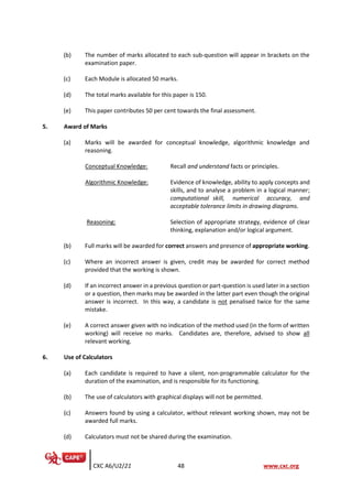 CXC A6/U2/21 48 www.cxc.org
(b) The number of marks allocated to each sub-question will appear in brackets on the
examination paper.
(c) Each Module is allocated 50 marks.
(d) The total marks available for this paper is 150.
(e) This paper contributes 50 per cent towards the final assessment.
5. Award of Marks
(a) Marks will be awarded for conceptual knowledge, algorithmic knowledge and
reasoning.
Conceptual Knowledge: Recall and understand facts or principles.
Algorithmic Knowledge: Evidence of knowledge, ability to apply concepts and
skills, and to analyse a problem in a logical manner;
computational skill, numerical accuracy, and
acceptable tolerance limits in drawing diagrams.
Reasoning: Selection of appropriate strategy, evidence of clear
thinking, explanation and/or logical argument.
(b) Full marks will be awarded for correct answers and presence of appropriate working.
(c) Where an incorrect answer is given, credit may be awarded for correct method
provided that the working is shown.
(d) If an incorrect answer in a previous question or part-question is used later in a section
or a question, then marks may be awarded in the latter part even though the original
answer is incorrect. In this way, a candidate is not penalised twice for the same
mistake.
(e) A correct answer given with no indication of the method used (in the form of written
working) will receive no marks. Candidates are, therefore, advised to show all
relevant working.
6. Use of Calculators
(a) Each candidate is required to have a silent, non-programmable calculator for the
duration of the examination, and is responsible for its functioning.
(b) The use of calculators with graphical displays will not be permitted.
(c) Answers found by using a calculator, without relevant working shown, may not be
awarded full marks.
(d) Calculators must not be shared during the examination.
 
