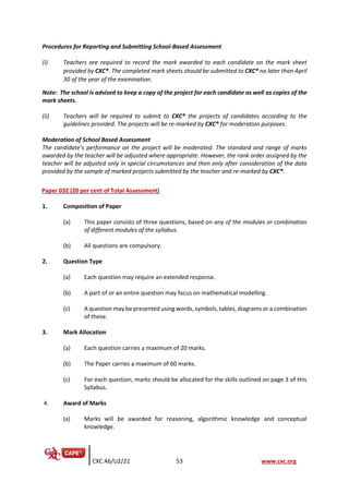 CXC A6/U2/21 53 www.cxc.org
Procedures for Reporting and Submitting School-Based Assessment
(i) Teachers are required to record the mark awarded to each candidate on the mark sheet
provided by CXC®. The completed mark sheets should be submitted to CXC® no later than April
30 of the year of the examination.
Note: The school is advised to keep a copy of the project for each candidate as well as copies of the
mark sheets.
(ii) Teachers will be required to submit to CXC® the projects of candidates according to the
guidelines provided. The projects will be re-marked by CXC® for moderation purposes.
Moderation of School Based Assessment
The candidate’s performance on the project will be moderated. The standard and range of marks
awarded by the teacher will be adjusted where appropriate. However, the rank order assigned by the
teacher will be adjusted only in special circumstances and then only after consideration of the data
provided by the sample of marked projects submitted by the teacher and re-marked by CXC®.
Paper 032 (20 per cent of Total Assessment)
1. Composition of Paper
(a) This paper consists of three questions, based on any of the modules or combination
of different modules of the syllabus.
(b) All questions are compulsory.
2. Question Type
(a) Each question may require an extended response.
(b) A part of or an entire question may focus on mathematical modelling.
(c) A question may be presented using words, symbols, tables, diagrams or a combination
of these.
3. Mark Allocation
(a) Each question carries a maximum of 20 marks.
(b) The Paper carries a maximum of 60 marks.
(c) For each question, marks should be allocated for the skills outlined on page 3 of this
Syllabus.
4. Award of Marks
(a) Marks will be awarded for reasoning, algorithmic knowledge and conceptual
knowledge.
 