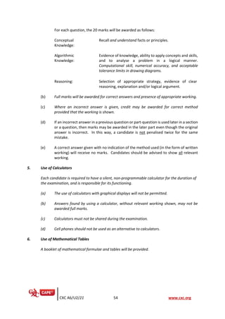 CXC A6/U2/21 54 www.cxc.org
For each question, the 20 marks will be awarded as follows:
Conceptual
Knowledge:
Recall and understand facts or principles.
Algorithmic
Knowledge:
Evidence of knowledge, ability to apply concepts and skills,
and to analyse a problem in a logical manner.
Computational skill, numerical accuracy, and acceptable
tolerance limits in drawing diagrams.
Reasoning: Selection of appropriate strategy, evidence of clear
reasoning, explanation and/or logical argument.
(b) Full marks will be awarded for correct answers and presence of appropriate working.
(c) Where an incorrect answer is given, credit may be awarded for correct method
provided that the working is shown.
(d) If an incorrect answer in a previous question or part-question is used later in a section
or a question, then marks may be awarded in the later part even though the original
answer is incorrect. In this way, a candidate is not penalised twice for the same
mistake.
(e) A correct answer given with no indication of the method used (in the form of written
working) will receive no marks. Candidates should be advised to show all relevant
working.
5. Use of Calculators
Each candidate is required to have a silent, non-programmable calculator for the duration of
the examination, and is responsible for its functioning.
(a) The use of calculators with graphical displays will not be permitted.
(b) Answers found by using a calculator, without relevant working shown, may not be
awarded full marks.
(c) Calculators must not be shared during the examination.
(d) Cell phones should not be used as an alternative to calculators.
6. Use of Mathematical Tables
A booklet of mathematical formulae and tables will be provided.
 