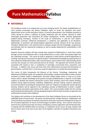 CXC A6/U2/21 1 www.cxc.org
◆ RATIONALE
The Caribbean society is an integral part of an ever-changing world. The impact of globalisation on
most societies encourages this diverse Caribbean region to revisit the education and career
opportunities of our current and future citizens. A common denominator is for Caribbean societies to
create among its citizens a plethora of quality leadership with the acumen required to make
meaningful projections and innovations for further development. Further, learning appropriate
problem-solving techniques, inherent to the study of mathematics, is vital for such leaders.
Mathematics promotes intellectual development, is utilitarian and applicable to all disciplines.
Additionally, its aesthetics and epistemological approaches provide solutions fit for any purpose.
Therefore, Mathematics is the essential tool to empower people with the knowledge, competencies
and attitudes that are required for academia as well as quality leadership for sustainability in this
dynamic world.
Students doing this syllabus will have already been exposed to Mathematics in some form mainly
through courses that emphasise skills in using mathematics as a tool, rather than giving insight into
the underlying concepts. This course of study is designed to utilise learner-centered approaches to
teaching, learning and assessment to expand students’ mathematical knowledge by exposing them to
more advanced mathematical ideas, skills, and techniques, and to enhance their understanding of why
and how the concepts are interconnected and can be utilised. This approach will minimise the fear
associated with having to learn a multiplicity of seemingly unconnected facts, procedures and
formulae. In addition, this course will show them that mathematical concepts lend themselves to
generalisations, and that there is enormous scope for applications to solving real-world problems.
This course of study incorporates the features of the Science, Technology, Engineering, and
Mathematics (STEM) principles. On completion of this syllabus, students will be able to make a smooth
transition to further studies in Mathematics and other related subject areas or move on to career
choices where a deeper knowledge of the general concepts of Mathematics is required. It will enable
students to develop and enhance twenty-first century skills including critical and creative thinking,
problem solving, logical reasoning, modelling, collaboration, decision making, research, information
and communications technological competencies which are integral to everyday life and for life-long
learning. Students will be exposed to the underlying concepts of Mathematics to foster a deeper
understanding and greater appreciation of the subject. This course provides insight into the exciting
world of advanced mathematics, thereby equipping students with the tools necessary to approach any
mathematical situation with confidence.
This Syllabus will contribute to the development of the Ideal Caribbean Person as articulated by the
CARICOM Heads of Government. This person will demonstrate multiple literacies, independent and
critical thinking; and question the beliefs and practices of the past and present bringing this to bear on
the innovative application of science and technology to problem solving. Such a person should also
demonstrate a positive work ethic and values and displays creative imagination and entrepreneurship.
In keeping with the UNESCO Pillars of Learning, on completion of this course of study, students will
learn to know, learn to do, learn to be, learn to live together, and learn to transform themselves and
society.
Pure Mathematics Syllabus
 