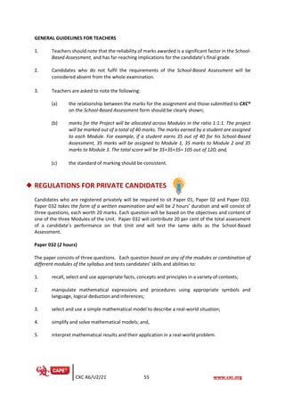 CXC A6/U2/21 55 www.cxc.org
GENERAL GUIDELINES FOR TEACHERS
1. Teachers should note that the reliability of marks awarded is a significant factor in the School-
Based Assessment, and has far-reaching implications for the candidate’s final grade.
2. Candidates who do not fulfil the requirements of the School-Based Assessment will be
considered absent from the whole examination.
3. Teachers are asked to note the following:
(a) the relationship between the marks for the assignment and those submitted to CXC®
on the School-Based Assessment form should be clearly shown;
(b) marks for the Project will be allocated across Modules in the ratio 1:1:1. The project
will be marked out of a total of 40 marks. The marks earned by a student are assigned
to each Module. For example, if a student earns 35 out of 40 for his School-Based
Assessment, 35 marks will be assigned to Module 1, 35 marks to Module 2 and 35
marks to Module 3. The total score will be 35+35+35= 105 out of 120; and,
(c) the standard of marking should be consistent.
◆ REGULATIONS FOR PRIVATE CANDIDATES
Candidates who are registered privately will be required to sit Paper 01, Paper 02 and Paper 032.
Paper 032 takes the form of a written examination and will be 2 hours’ duration and will consist of
three questions, each worth 20 marks. Each question will be based on the objectives and content of
one of the three Modules of the Unit. Paper 032 will contribute 20 per cent of the total assessment
of a candidate’s performance on that Unit and will test the same skills as the School-Based
Assessment.
Paper 032 (2 hours)
The paper consists of three questions. Each question based on any of the modules or combination of
different modules of the syllabus and tests candidates’ skills and abilities to:
1. recall, select and use appropriate facts, concepts and principles in a variety of contexts;
2. manipulate mathematical expressions and procedures using appropriate symbols and
language, logical deduction and inferences;
3. select and use a simple mathematical model to describe a real-world situation;
4. simplify and solve mathematical models; and,
5. interpret mathematical results and their application in a real-world problem.
 