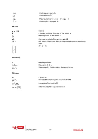CXC A6/U2/21 59 www.cxc.org
Im z the imaginary part of z
z the modulus of z
arg z the argument of z, where – 𝜋< arg z  𝜋
z , z* the complex conjugate of z
Vectors
a, a, AB vectors
â a unit vector in the direction of the vector a
a the magnitude of the vector a
a.b the scalar product of the vectors a and b
i, j, k unit vectors in the directions of the positive Cartesian coordinate
axes
x
y
z
 
 
 
 
 
xi + yj + zk
Probability
S the sample space
A, B, … the events A, B, …
P (A’)
the probability that the event A does not occur
Matrices
M a matrix M
1
(M )
− inverse of the non-singular square matrix M
M ,M
T
T
transpose of the matrix M
det M, M determinant of the square matrix M
 