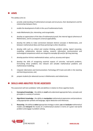 CXC A6/U2/21 2 www.cxc.org
◆ AIMS
The syllabus aims to:
1. provide understanding of mathematical concepts and structures, their development and the
relationships between them;
2. enable the development of skills in the use of mathematical tools;
3. make Mathematics fun, interesting, and recognizable;
4. develop an appreciation of the idea of mathematical proof, the internal logical coherence of
Mathematics, and its consequent universal applicability;
5. develop the ability to make connections between distinct concepts in Mathematics, and
between mathematical ideas and those pertaining to other disciplines;
6. develop skills such as, critical and creative thinking, problem solving, logical reasoning,
modelling, collaboration, decision making, research, information communication and
technological competences which are integral to everyday life and for life-long learning;
7. develop positive intrinsic mathematical values, such as, accuracy and rigour;
8. develop the skills of recognising essential aspects of concrete, real-world problems,
formulating these problems into relevant and solvable mathematical problems and
mathematical modelling;
9. integrate Information and Communications Technology (ICT) tools and skills in the teaching
and learning processes; and,
10. prepare students for advanced courses in Mathematics and related areas.
◆ SKILLS AND ABILITIES TO BE ASSESSED
The assessment will test candidates’ skills and abilities in relation to three cognitive levels.
1. Conceptual knowledge - the ability to recall and understand appropriate facts, concepts and
principles in a variety of contexts.
2. Algorithmic knowledge - the ability to manipulate mathematical expressions and procedures
using appropriate symbols and language, logical deduction and inferences.
3. Reasoning - the ability to select appropriate strategy or select, use and evaluate mathematical
models and interpret the results of a mathematical solution in terms of a given real-world
problem and engage in problem-solving.
 