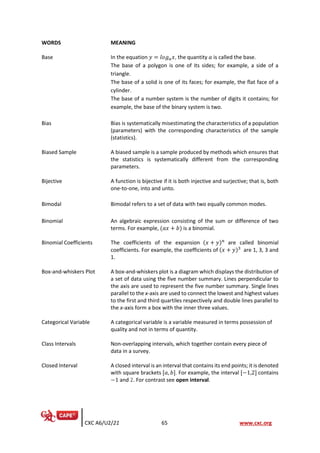 CXC A6/U2/21 65 www.cxc.org
WORDS MEANING
Base In the equation 𝑦 = 𝑙𝑜𝑔𝑎𝑥, the quantity 𝑎 is called the base.
The base of a polygon is one of its sides; for example, a side of a
triangle.
The base of a solid is one of its faces; for example, the flat face of a
cylinder.
The base of a number system is the number of digits it contains; for
example, the base of the binary system is two.
Bias Bias is systematically misestimating the characteristics of a population
(parameters) with the corresponding characteristics of the sample
(statistics).
Biased Sample A biased sample is a sample produced by methods which ensures that
the statistics is systematically different from the corresponding
parameters.
Bijective A function is bijective if it is both injective and surjective; that is, both
one-to-one, into and unto.
Bimodal Bimodal refers to a set of data with two equally common modes.
Binomial An algebraic expression consisting of the sum or difference of two
terms. For example, (𝑎𝑥 + 𝑏) is a binomial.
Binomial Coefficients The coefficients of the expansion (𝑥 + 𝑦)𝑛
are called binomial
coefficients. For example, the coefficients of (𝑥 + 𝑦)3
are 1, 3, 3 and
1.
Box-and-whiskers Plot A box-and-whiskers plot is a diagram which displays the distribution of
a set of data using the five number summary. Lines perpendicular to
the axis are used to represent the five number summary. Single lines
parallel to the x-axis are used to connect the lowest and highest values
to the first and third quartiles respectively and double lines parallel to
the x-axis form a box with the inner three values.
Categorical Variable A categorical variable is a variable measured in terms possession of
quality and not in terms of quantity.
Class Intervals Non-overlapping intervals, which together contain every piece of
data in a survey.
Closed Interval A closed interval is an interval that contains its end points; it is denoted
with square brackets [𝑎, 𝑏]. For example, the interval [−1,2] contains
−1 and 2. For contrast see open interval.
 