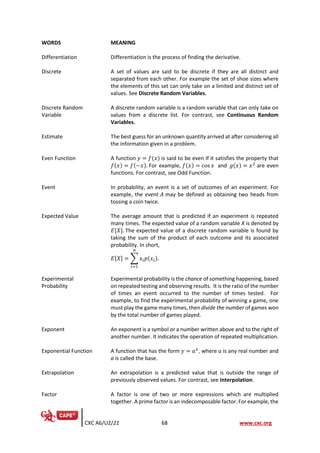 CXC A6/U2/21 68 www.cxc.org
WORDS MEANING
Differentiation Differentiation is the process of finding the derivative.
Discrete A set of values are said to be discrete if they are all distinct and
separated from each other. For example the set of shoe sizes where
the elements of this set can only take on a limited and distinct set of
values. See Discrete Random Variables.
Discrete Random
Variable
A discrete random variable is a random variable that can only take on
values from a discrete list. For contrast, see Continuous Random
Variables.
Estimate The best guess for an unknown quantity arrived at after considering all
the information given in a problem.
Even Function A function 𝑦 = 𝑓(𝑥) is said to be even if it satisfies the property that
𝑓(𝑥) = 𝑓(−𝑥). For example, 𝑓(𝑥) = cos 𝑥 and 𝑔(𝑥) = 𝑥2
are even
functions. For contrast, see Odd Function.
Event In probability, an event is a set of outcomes of an experiment. For
example, the event 𝐴 may be defined as obtaining two heads from
tossing a coin twice.
Expected Value The average amount that is predicted if an experiment is repeated
many times. The expected value of a random variable X is denoted by
𝐸[𝑋]. The expected value of a discrete random variable is found by
taking the sum of the product of each outcome and its associated
probability. In short,
𝐸[𝑋] = ∑ 𝑥𝑖𝑝(𝑥𝑖).
𝑛
𝑖=1
Experimental
Probability
Experimental probability is the chance of something happening, based
on repeated testing and observing results. It is the ratio of the number
of times an event occurred to the number of times tested. For
example, to find the experimental probability of winning a game, one
must play the game many times, then divide the number of games won
by the total number of games played.
Exponent An exponent is a symbol or a number written above and to the right of
another number. It indicates the operation of repeated multiplication.
Exponential Function A function that has the form 𝑦 = 𝑎𝑥
, where 𝑎 is any real number and
a is called the base.
Extrapolation An extrapolation is a predicted value that is outside the range of
previously observed values. For contrast, see Interpolation.
Factor A factor is one of two or more expressions which are multiplied
together. A prime factor is an indecomposable factor. For example, the
 