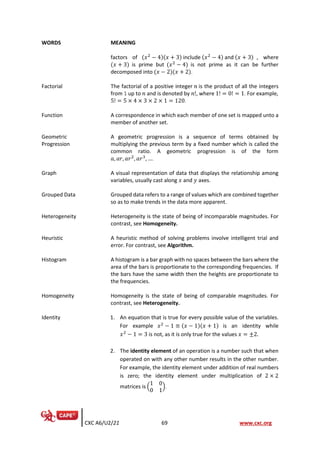 CXC A6/U2/21 69 www.cxc.org
WORDS MEANING
factors of (𝑥2
− 4)(𝑥 + 3) include (𝑥2
− 4) and (𝑥 + 3) , where
(𝑥 + 3) is prime but (𝑥2
− 4) is not prime as it can be further
decomposed into (𝑥 − 2)(𝑥 + 2).
Factorial The factorial of a positive integer 𝑛 is the product of all the integers
from 1 up to 𝑛 and is denoted by 𝑛!, where 1! = 0! = 1. For example,
5! = 5 × 4 × 3 × 2 × 1 = 120.
Function A correspondence in which each member of one set is mapped unto a
member of another set.
Geometric
Progression
A geometric progression is a sequence of terms obtained by
multiplying the previous term by a fixed number which is called the
common ratio. A geometric progression is of the form
𝑎, 𝑎𝑟, 𝑎𝑟2
, 𝑎𝑟3
, ….
Graph A visual representation of data that displays the relationship among
variables, usually cast along 𝑥 and 𝑦 axes.
Grouped Data Grouped data refers to a range of values which are combined together
so as to make trends in the data more apparent.
Heterogeneity Heterogeneity is the state of being of incomparable magnitudes. For
contrast, see Homogeneity.
Heuristic A heuristic method of solving problems involve intelligent trial and
error. For contrast, see Algorithm.
Histogram A histogram is a bar graph with no spaces between the bars where the
area of the bars is proportionate to the corresponding frequencies. If
the bars have the same width then the heights are proportionate to
the frequencies.
Homogeneity Homogeneity is the state of being of comparable magnitudes. For
contrast, see Heterogeneity.
Identity 1. An equation that is true for every possible value of the variables.
For example 𝑥2
− 1 ≡ (𝑥 − 1)(𝑥 + 1) is an identity while
𝑥2
− 1 = 3 is not, as it is only true for the values 𝑥 = ±2.
2. The identity element of an operation is a number such that when
operated on with any other number results in the other number.
For example, the identity element under addition of real numbers
is zero; the identity element under multiplication of 2 × 2
matrices is (
1 0
0 1
).
 