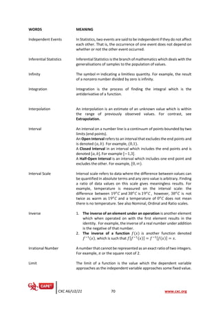 CXC A6/U2/21 70 www.cxc.org
WORDS MEANING
Independent Events In Statistics, two events are said to be independent if they do not affect
each other. That is, the occurrence of one event does not depend on
whether or not the other event occurred.
Inferential Statistics Inferential Statistics is the branch of mathematics which deals with the
generalisations of samples to the population of values.
Infinity The symbol ∞ indicating a limitless quantity. For example, the result
of a nonzero number divided by zero is infinity.
Integration Integration is the process of finding the integral which is the
antiderivative of a function.
Interpolation An interpolation is an estimate of an unknown value which is within
the range of previously observed values. For contrast, see
Extrapolation.
Interval An interval on a number line is a continuum of points bounded by two
limits (end points).
An Open Interval refers to an interval that excludes the end points and
is denoted (𝑎, 𝑏). For example, (0,1).
A Closed Interval in an interval which includes the end points and is
denoted [𝑎, 𝑏]. For example [−1,3].
A Half-Open Interval is an interval which includes one end point and
excludes the other. For example, [0, ∞).
Interval Scale Interval scale refers to data where the difference between values can
be quantified in absolute terms and any zero value is arbitrary. Finding
a ratio of data values on this scale gives meaningless results. For
example, temperature is measured on the interval scale: the
difference between 19𝑜
𝐶 and 38𝑜
𝐶 is 19𝑜
𝐶 , however, 38𝑜
𝐶 is not
twice as warm as 19𝑜
𝐶 and a temperature of 0𝑜
𝐶 does not mean
there is no temperature. See also Nominal, Ordinal and Ratio scales.
Inverse 1. The inverse of an element under an operation is another element
which when operated on with the first element results in the
identity. For example, the inverse of a real number under addition
is the negative of that number.
2. The inverse of a function 𝑓(𝑥) is another function denoted
𝑓−1(𝑥), which is such that 𝑓[𝑓−1(𝑥)] = 𝑓−1[𝑓(𝑥)] = 𝑥.
Irrational Number A number that cannot be represented as an exact ratio of two integers.
For example, 𝜋 or the square root of 2.
Limit The limit of a function is the value which the dependent variable
approaches as the independent variable approaches some fixed value.
 