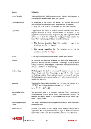 CXC A6/U2/21 71 www.cxc.org
WORDS MEANING
Line of Best Fit The line of best fit is the line that minimises the sum of the squares of
the deviations between each point and the line.
Linear Expression An expression of the form 𝑎𝑥 + 𝑏 where 𝑥 is a variable and 𝑎 and 𝑏
are constants, or in more variables, an expression of the form
𝑎𝑥 + 𝑏𝑦 + 𝑐, 𝑎𝑥 + 𝑏𝑦 + 𝑐𝑧 + 𝑑 where 𝑎, 𝑏, 𝑐 and 𝑑 are constants.
Logarithm A logarithm is the power of another number called the base that is
required to make its value a third number. For example 3 is the
logarithm which carries 2 to 8. In general, if 𝑦 is the logarithm which
carries 𝑎 to 𝑥, then it is written as 𝑦 = log𝑎 𝑥 where 𝑎 is called the
base. There are two popular bases: base 10 and base e.
1. The Common Logarithm (log): the equation 𝑦 = log 𝑥 is the
shortened form for 𝑦 = log10 𝑥.
2. The Natural Logarithm (ln): The equation 𝑦 = ln 𝑥 is the
shortened form for e
log
y x
= .
Matrix A rectangular arrangement of numbers in rows and columns.
Method In Statistics, the research methods are the tools, techniques or
processes that we use in our research. These might be, for example,
surveys, interviews, or participant observation. Methods and how they
are used are shaped by methodology.
Methodology Methodology is the study of how research is done, how we find out
about things, and how knowledge is gained. In other words,
methodology is about the principles that guide our research practices.
Methodology therefore explains why we’re using certain methods or
tools in our research.
Modulus The modulus of a complex number 𝑧 = 𝑥 + i𝑦 is the real number |𝑧| =
√𝑥2 + 𝑦2. For example, the modulus of 𝑧 = −7 + 24i is
|𝑧| = √(−7)2 + 242 = 25
Mutually Exclusive
Events
Two events are said to be mutually exclusive if they cannot occur
simultaneously, in other words, if they have nothing in common. For
example, the event “Head” is mutually exclusive to the event “Tail”
when a coin is tossed.
Mutually Exhaustive
Events
Two events are said to be mutually exhaustive if their union represents
the sample space.
Nominal Scale Nominal scale refers to data which names of the outcome of an
experiment. For example, the country of origin of the members of the
West Indies cricket team. See also Ordinal, Interval and Ratio scales.
 