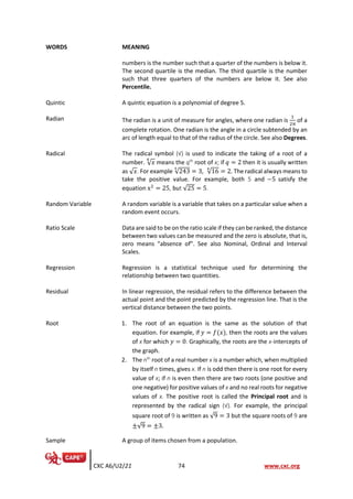 CXC A6/U2/21 74 www.cxc.org
WORDS MEANING
numbers is the number such that a quarter of the numbers is below it.
The second quartile is the median. The third quartile is the number
such that three quarters of the numbers are below it. See also
Percentile.
Quintic A quintic equation is a polynomial of degree 5.
Radian The radian is a unit of measure for angles, where one radian is
1
2π
of a
complete rotation. One radian is the angle in a circle subtended by an
arc of length equal to that of the radius of the circle. See also Degrees.
Radical The radical symbol (√) is used to indicate the taking of a root of a
number. √𝑥
𝑞
means the qth
root of x; if 𝑞 = 2 then it is usually written
as √𝑥. For example √243
5
= 3, √16
4
= 2. The radical always means to
take the positive value. For example, both 5 and −5 satisfy the
equation x2
= 25, but √25 = 5.
Random Variable A random variable is a variable that takes on a particular value when a
random event occurs.
Ratio Scale Data are said to be on the ratio scale if they can be ranked, the distance
between two values can be measured and the zero is absolute, that is,
zero means “absence of”. See also Nominal, Ordinal and Interval
Scales.
Regression Regression is a statistical technique used for determining the
relationship between two quantities.
Residual In linear regression, the residual refers to the difference between the
actual point and the point predicted by the regression line. That is the
vertical distance between the two points.
Root 1. The root of an equation is the same as the solution of that
equation. For example, if 𝑦 = 𝑓(𝑥), then the roots are the values
of x for which 𝑦 = 0. Graphically, the roots are the x-intercepts of
the graph.
2. The nth
root of a real number x is a number which, when multiplied
by itself n times, gives x. If n is odd then there is one root for every
value of x; if n is even then there are two roots (one positive and
one negative) for positive values of x and no real roots for negative
values of x. The positive root is called the Principal root and is
represented by the radical sign (√). For example, the principal
square root of 9 is written as √9 = 3 but the square roots of 9 are
±√9 = ±3.
Sample A group of items chosen from a population.
 