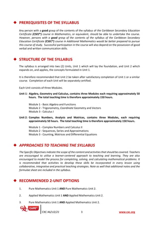 CXC A6/U2/21 3 www.cxc.org
◆ PREREQUISITES OF THE SYLLABUS
Any person with a good grasp of the contents of the syllabus of the Caribbean Secondary Education
Certificate (CSEC®) course in Mathematics, or equivalent, should be able to undertake the course.
However, persons with a good grasp of the contents of the syllabus of the Caribbean Secondary
Education Certificate (CSEC®) course in Additional Mathematics would be better prepared to pursue
this course of study. Successful participation in the course will also depend on the possession of good
verbal and written communication skills.
◆ STRUCTURE OF THE SYLLABUS
The syllabus is arranged into two (2) Units, Unit 1 which will lay the foundation, and Unit 2 which
expands on, and applies, the concepts formulated in Unit 1.
It is therefore recommended that Unit 2 be taken after satisfactory completion of Unit 1 or a similar
course. Completion of each Unit will be separately certified.
Each Unit consists of three Modules.
Unit 1: Algebra, Geometry and Calculus, contains three Modules each requiring approximately 50
hours. The total teaching time is therefore approximately 150 hours.
Module 1 - Basic Algebra and Functions
Module 2 - Trigonometry, Coordinate Geometry and Vectors
Module 3 - Calculus I
Unit 2: Complex Numbers, Analysis and Matrices, contains three Modules, each requiring
approximately 50 hours. The total teaching time is therefore approximately 150 hours.
Module 1 - Complex Numbers and Calculus II
Module 2 - Sequences, Series and Approximations
Module 3 - Counting, Matrices and Differential Equations
◆ APPROACHES TO TEACHING THE SYLLABUS
The Specific Objectives indicate the scope of the content and activities that should be covered. Teachers
are encouraged to utilise a learner-centered approach to teaching and learning. They are also
encouraged to model the process for completing, solving, and calculating mathematical problems. It
is recommended that activities to develop these skills be incorporated in every lesson using
collaborative, integrative and practical teaching strategies. Note as well that additional notes and the
formulae sheet are included in the syllabus.
◆ RECOMMENDED 2-UNIT OPTIONS
1. Pure Mathematics Unit 1 AND Pure Mathematics Unit 2.
2. Applied Mathematics Unit 1 AND Applied Mathematics Unit 2.
3. Pure Mathematics Unit 1 AND Applied Mathematics Unit 2.
 