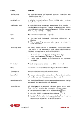CXC A6/U2/21 75 www.cxc.org
WORDS MEANING
Sample Space The set of all possible outcomes of a probability experiment. Also
called probability space.
Sampling Frame In statistics, the sampling frame refers to the list of cases from which
a sample is to be taken.
Scientific Notation A shorthand way of writing very large or very small numbers. A
number expressed in scientific notation is expressed as a decimal
number between 1 and 10 multiplied by a power of 10 (for example,
7000 = 7x103
or 0.0000019 = 1.9x10-6
).
Series A series is an indicated sum of a sequence.
Sigma 1. The Greek capital letter sigma, Ʃ, denotes the summation of a set
of values.
2. The corresponding lowercase letter sigma, σ , denotes the
standard deviation.
Significant Digits The amount of digits required for calculations or measurements to be
close enough to the actual value. Some rules in determining the
number of digits considered significant in a number:
- The leftmost non-zero digit is the first significant digit.
- Zeros between two non-zero digits are significant.
- Trailing zeros to the right of the decimal point are considered
significant.
Simple Event A non-decomposable outcome of a probability experiment.
Skew Skewness is a measure of the asymmetry of a distribution of data.
Square Matrix A matrix with equal number of rows and columns.
Square Root The square root of a positive real number n is the number m such that
= n. For example, the square roots of 16 are 4 and -4.
Standard Deviation The standard deviation of a set of numbers is a measure of the average
deviation of the set of numbers from their mean.
Stationary Point The stationary point of a function 𝑓(𝑥) is the point 𝑃(𝑥𝑜, 𝑦𝑜) where
𝑓′(𝑥) = 0. There are three type of stationary points, these are:
1. Maximum point is the stationary point such that
d2𝑓
d𝑥2 < 0;
2. Minimum point is the stationary point such that
d2𝑓
d𝑥2 > 0;
3. Point of Inflexion is the stationary point where
d2𝑓
d𝑥2 = 0 and the
point is neither a maximum nor a minimum point.
2
m
 