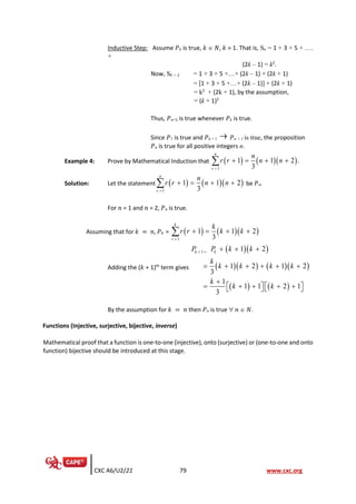 CXC A6/U2/21 79 www.cxc.org
Inductive Step: Assume 𝑃k is true, 𝑘  𝑁, 𝑘 > 1. That is, Sn = 1 + 3 + 5 + ….
+
(2k – 1) = k2
.
Now, Sk + 1 = 1 + 3 + 5 +…+ (2k – 1) + (2k + 1)
= [1 + 3 + 5 +…+ (2k – 1)] + (2k + 1)
= k2
+ (2k + 1), by the assumption,
= (k + 1)2
Thus, 𝑃n+1 is true whenever 𝑃k is true.
Since 𝑃1 is true and 𝑃k + 1 → 𝑃n + 1 is true, the proposition
𝑃n is true for all positive integers n.
Example 4: Prove by Mathematical Induction that ( ) ( )( )
1
1 1 2 .
3
n
r
n
r r n n
=
+ = + +

Solution: Let the statement ( ) ( )( )
1
1 1 2
3
n
r
n
r r n n
=
+ = + +
 be 𝑃n.
For 𝑛 = 1 and 𝑛 = 2, 𝑃n is true.
Assuming that for 𝑘 = 𝑛, 𝑃k = ( ) ( )( )
1
1 1 2
3
k
r
k
r r k k
=
+ = + +

Adding the (𝑘 + 1)th
term gives
( )( )
( )( ) ( )( )
( ) ( )
1 1 2
1 2 1 2
3
1
1 1 2 1
3
k k
P P k k
k
k k k k
k
k k
+ = + + +
= + + + + +
+
= + + + +
   
   
By the assumption for 𝑘 = 𝑛 then 𝑃n is true  𝑛  𝑁.
Functions (Injective, surjective, bijective, inverse)
Mathematical proof that a function is one-to-one (injective), onto (surjective) or (one-to-one and onto
function) bijective should be introduced at this stage.
 