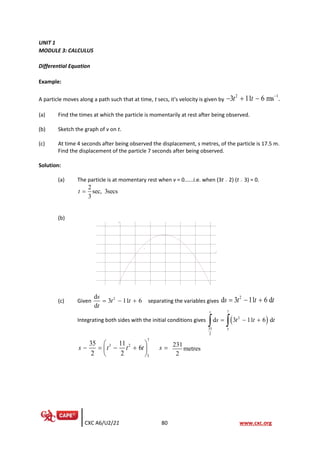 CXC A6/U2/21 80 www.cxc.org
UNIT 1
MODULE 3: CALCULUS
Differential Equation
Example:
A particle moves along a path such that at time, t secs, it's velocity is given by
2 1
3 11 6 ms .
t t −
− + −
(a) Find the times at which the particle is momentarily at rest after being observed.
(b) Sketch the graph of v on t.
(c) At time 4 seconds after being observed the displacement, s metres, of the particle is 17.5 m.
Find the displacement of the particle 7 seconds after being observed.
Solution:
(a) The particle is at momentary rest when v = 0......i.e. when (3t − 2) (t − 3) = 0.
2
sec, 3secs
3
t =
(b)
(c) Given 2
d
3 11 6
d
s
t t
t
= − + separating the variables gives
2
d 3 11 6 d
s t t t
= − +
Integrating both sides with the initial conditions gives ( )
7
2
35 5
2
d 3 11 6 d
s
s t t t
= − +
 
7
3 2
5
35 11
6
2 2
s t t t s
 
− = − + =
 
 
231
metres
2
 